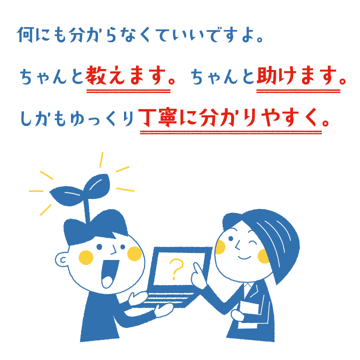 何にも分からなくていいですよ。ちゃんと教えます。ちゃんと助けます。しかもゆっくり丁寧に分かりやすく。